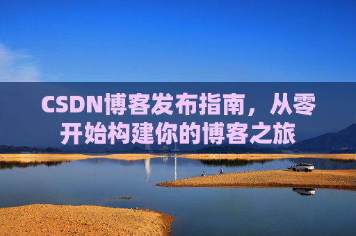 CSDN博客发布指南,从零开始构建你的博客之旅 CSDN博客发布指南,从零开始构建你的博客之旅